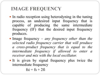 IMAGE FREQUENCY
 In radio reception using heterodyning in the tuning
process, an undesired input frequency that is
capable of producing the same intermediate
frequency (IF) that the desired input frequency
produces.
 Image frequency – any frequency other than the
selected radio frequency carrier that will produce
a cross-product frequency that is equal to the
intermediate frequency if allowed to enter a
receiver and mix with the local oscillator.
 It is given by signal frequency plus twice the
intermediate frequency
fsi = fs + 2fi
 