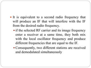  It is equivalent to a second radio frequency that
will produce an IF that will interfere with the IF
from the desired radio frequency.
 if the selected RF carrier and its image frequency
enter a receiver at a same time, they both mix
with the local oscillator frequency and produce
different frequencies that are equal to the IF.
 Consequently, two different stations are received
and demodulated simultaneously
 