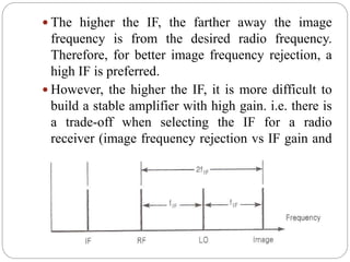  The higher the IF, the farther away the image
frequency is from the desired radio frequency.
Therefore, for better image frequency rejection, a
high IF is preferred.
 However, the higher the IF, it is more difficult to
build a stable amplifier with high gain. i.e. there is
a trade-off when selecting the IF for a radio
receiver (image frequency rejection vs IF gain and
stability)
 
