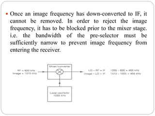  Once an image frequency has down-converted to IF, it
cannot be removed. In order to reject the image
frequency, it has to be blocked prior to the mixer stage.
i.e. the bandwidth of the pre-selector must be
sufficiently narrow to prevent image frequency from
entering the receiver.
 