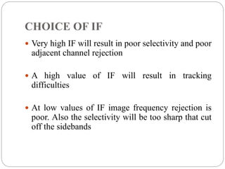 CHOICE OF IF
 Very high IF will result in poor selectivity and poor
adjacent channel rejection
 A high value of IF will result in tracking
difficulties
 At low values of IF image frequency rejection is
poor. Also the selectivity will be too sharp that cut
off the sidebands
 