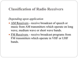 Classification of Radio Receivers
Depending upon application
 AM Receivers - receive broadcast of speech or
music from AM transmitters which operate on long
wave, medium wave or short wave bands.
 FM Receivers – receive broadcast programs from
FM transmitters which operate in VHF or UHF
bands.
 