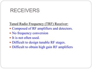 RECEIVERS
Tuned Radio Frequency (TRF) Receiver:
 Composed of RF amplifiers and detectors.
 No frequency conversion
 It is not often used.
 Difficult to design tunable RF stages.
 Difficult to obtain high gain RF amplifiers
 