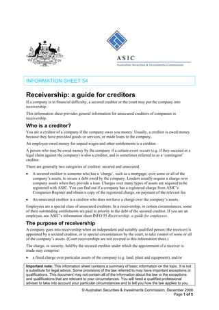 INFORMATION SHEET 54
Receivership: a guide for creditors
If a company is in financial difficulty, a secured creditor or the court may put the company into
receivership.
This information sheet provides general information for unsecured creditors of companies in
receivership.
Who is a creditor?
You are a creditor of a company if the company owes you money. Usually, a creditor is owed money
because they have provided goods or services, or made loans to the company.
An employee owed money for unpaid wages and other entitlements is a creditor.
A person who may be owed money by the company if a certain event occurs (e.g. if they succeed in a
legal claim against the company) is also a creditor, and is sometimes referred to as a ‘contingent’
creditor.
There are generally two categories of creditor: secured and unsecured.
• A secured creditor is someone who has a ‘charge’, such as a mortgage, over some or all of the
company’s assets, to secure a debt owed by the company. Lenders usually require a charge over
company assets when they provide a loan. Charges over many types of assets are required to be
registered with ASIC. You can find out if a company has a registered charge from ASIC’s
Companies Register and obtain a copy of the registered charge, on payment of the relevant fee.
• An unsecured creditor is a creditor who does not have a charge over the company’s assets.
Employees are a special class of unsecured creditors. In a receivership, in certain circumstances, some
of their outstanding entitlements are paid in priority to the debt of the secured creditor. If you are an
employee, see ASIC’s information sheet INFO 55 Receivership: a guide for employees.
The purpose of receivership
A company goes into receivership when an independent and suitably qualified person (the receiver) is
appointed by a secured creditor, or in special circumstances by the court, to take control of some or all
of the company’s assets. (Court receiverships are not covered in this information sheet.)
The charge, or security, held by the secured creditor under which the appointment of a receiver is
made may comprise:
• a fixed charge over particular assets of the company (e.g. land, plant and equipment), and/or
Important note: This information sheet contains a summary of basic information on the topic. It is not
a substitute for legal advice. Some provisions of the law referred to may have important exceptions or
qualifications. This document may not contain all of the information about the law or the exceptions
and qualifications that are relevant to your circumstances. You will need a qualified professional
adviser to take into account your particular circumstances and to tell you how the law applies to you.
© Australian Securities & Investments Commission, December 2008
Page 1 of 5
 