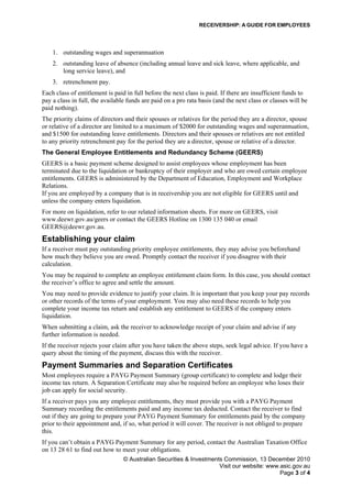 RECEIVERSHIP: A GUIDE FOR EMPLOYEES
© Australian Securities & Investments Commission, 13 December 2010
Visit our website: www.asic.gov.au
Page 3 of 4
1. outstanding wages and superannuation
2. outstanding leave of absence (including annual leave and sick leave, where applicable, and
long service leave), and
3. retrenchment pay.
Each class of entitlement is paid in full before the next class is paid. If there are insufficient funds to
pay a class in full, the available funds are paid on a pro rata basis (and the next class or classes will be
paid nothing).
The priority claims of directors and their spouses or relatives for the period they are a director, spouse
or relative of a director are limited to a maximum of $2000 for outstanding wages and superannuation,
and $1500 for outstanding leave entitlements. Directors and their spouses or relatives are not entitled
to any priority retrenchment pay for the period they are a director, spouse or relative of a director.
The General Employee Entitlements and Redundancy Scheme (GEERS)
GEERS is a basic payment scheme designed to assist employees whose employment has been
terminated due to the liquidation or bankruptcy of their employer and who are owed certain employee
entitlements. GEERS is administered by the Department of Education, Employment and Workplace
Relations.
If you are employed by a company that is in receivership you are not eligible for GEERS until and
unless the company enters liquidation.
For more on liquidation, refer to our related information sheets. For more on GEERS, visit
www.deewr.gov.au/geers or contact the GEERS Hotline on 1300 135 040 or email
GEERS@deewr.gov.au.
Establishing your claim
If a receiver must pay outstanding priority employee entitlements, they may advise you beforehand
how much they believe you are owed. Promptly contact the receiver if you disagree with their
calculation.
You may be required to complete an employee entitlement claim form. In this case, you should contact
the receiver’s office to agree and settle the amount.
You may need to provide evidence to justify your claim. It is important that you keep your pay records
or other records of the terms of your employment. You may also need these records to help you
complete your income tax return and establish any entitlement to GEERS if the company enters
liquidation.
When submitting a claim, ask the receiver to acknowledge receipt of your claim and advise if any
further information is needed.
If the receiver rejects your claim after you have taken the above steps, seek legal advice. If you have a
query about the timing of the payment, discuss this with the receiver.
Payment Summaries and Separation Certificates
Most employees require a PAYG Payment Summary (group certificate) to complete and lodge their
income tax return. A Separation Certificate may also be required before an employee who loses their
job can apply for social security.
If a receiver pays you any employee entitlements, they must provide you with a PAYG Payment
Summary recording the entitlements paid and any income tax deducted. Contact the receiver to find
out if they are going to prepare your PAYG Payment Summary for entitlements paid by the company
prior to their appointment and, if so, what period it will cover. The receiver is not obliged to prepare
this.
If you can’t obtain a PAYG Payment Summary for any period, contact the Australian Taxation Office
on 13 28 61 to find out how to meet your obligations.
 