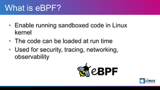 What is eBPF?
• Enable running sandboxed code in Linux
kernel


• The code can be loaded at run time


• Used for security...