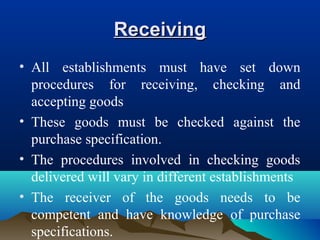 ReceivingReceiving
• All establishments must have set down
procedures for receiving, checking and
accepting goods
• These goods must be checked against the
purchase specification.
• The procedures involved in checking goods
delivered will vary in different establishments
• The receiver of the goods needs to be
competent and have knowledge of purchase
specifications.
 