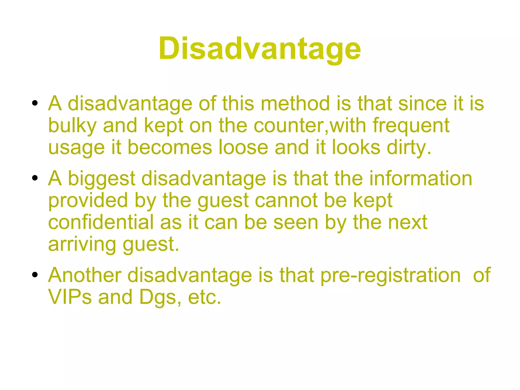 Disadvantage A disadvantage of this method is that since it is bulky and kept on the counter,with frequent usage it becomes loose and it looks dirty. A biggest disadvantage is that the information provided by the guest cannot be kept confidential as it can be seen by the next arriving guest. Another disadvantage is that pre-registration  of VIPs and Dgs, etc. 