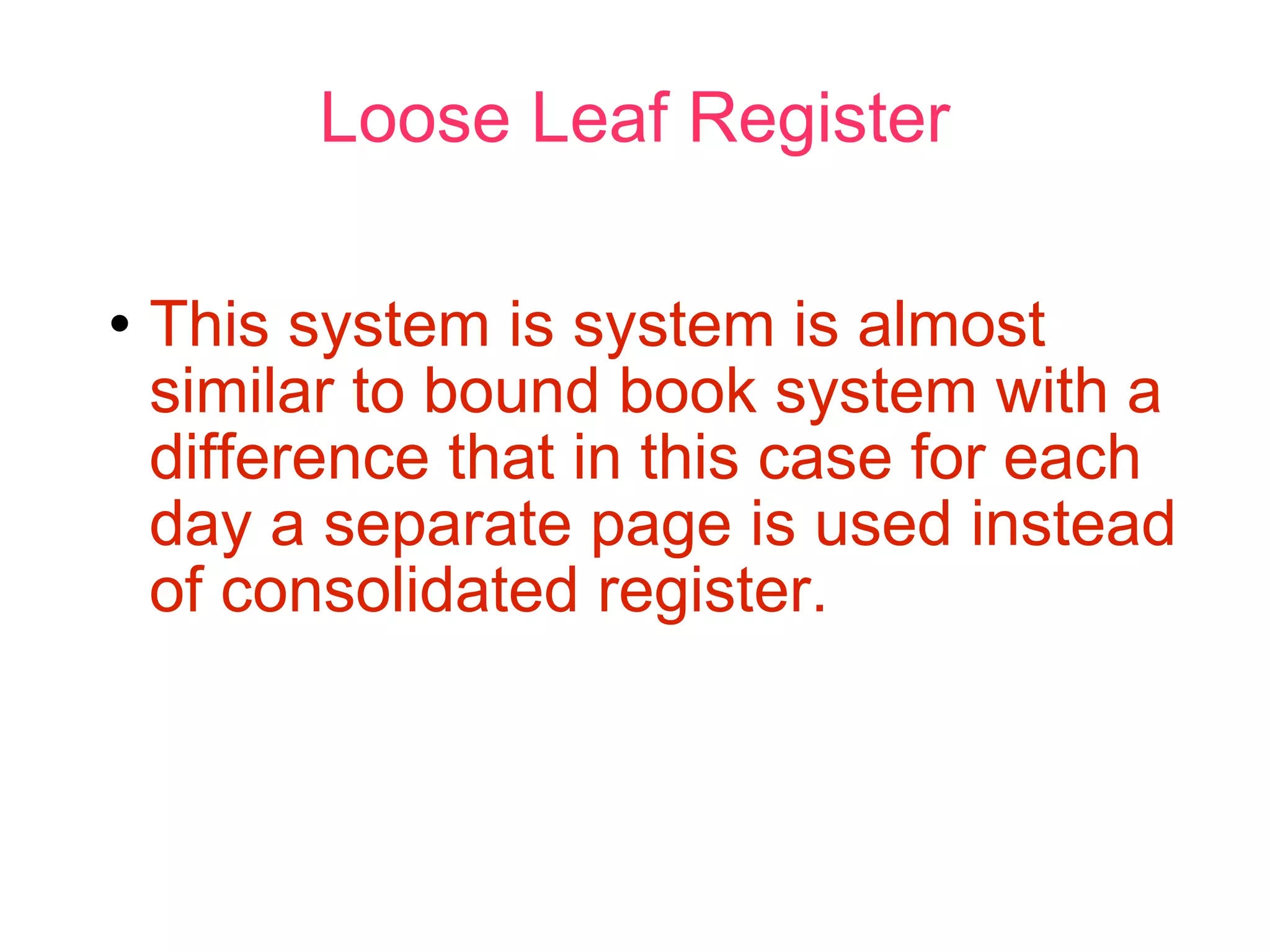 Loose Leaf Register This system is system is almost similar to bound book system with a difference that in this case for each day a separate page is used instead of consolidated register. 