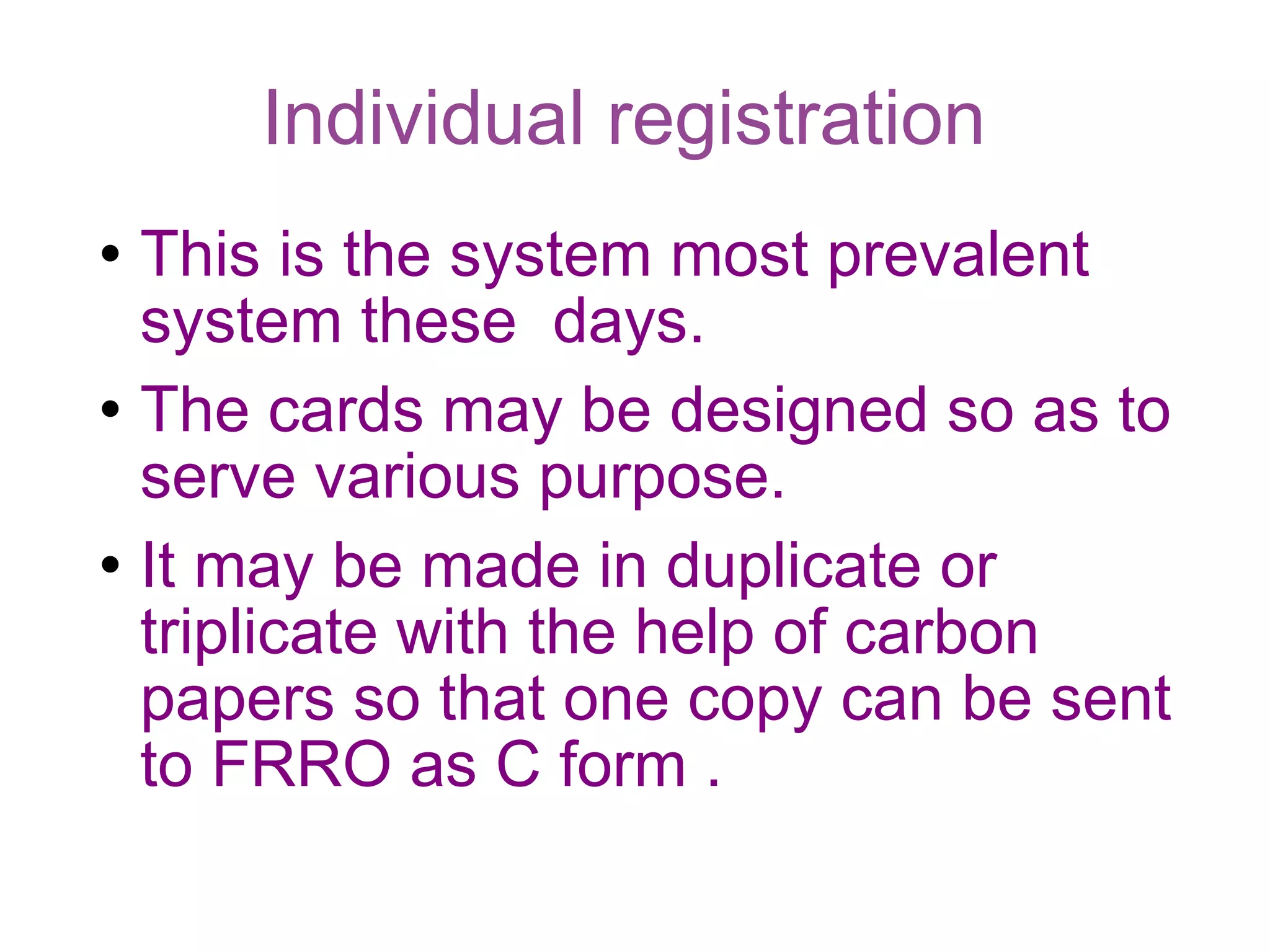 Individual registration  This is the system most prevalent system these  days. The cards may be designed so as to serve various purpose. It may be made in duplicate or triplicate with the help of carbon papers so that one copy can be sent to FRRO as C form .  