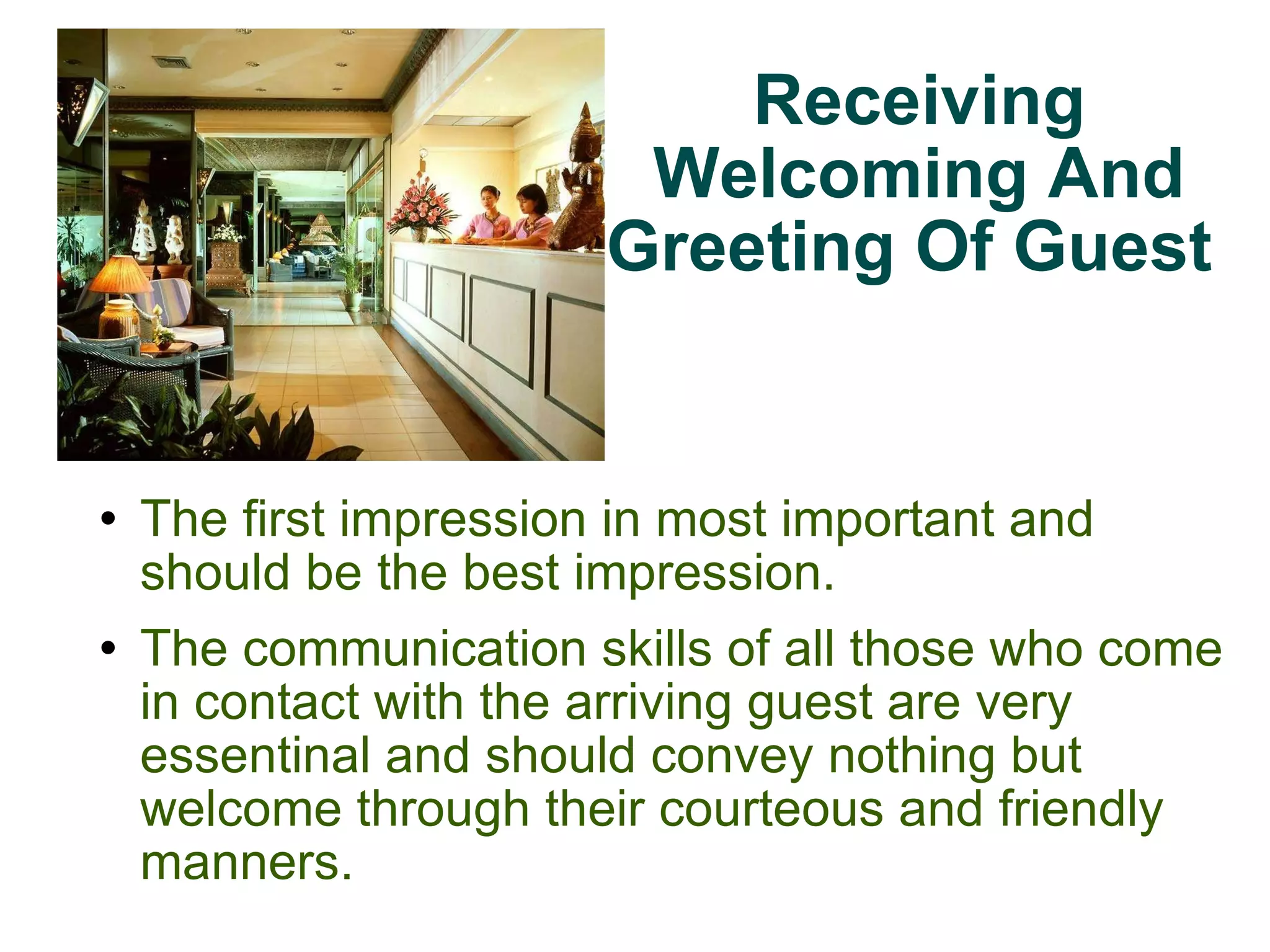 Receiving Welcoming And Greeting Of Guest  The first impression in most important and should be the best impression. The communication skills of all those who come in contact with the arriving guest are very essentinal and should convey nothing but welcome through their courteous and friendly manners. 
