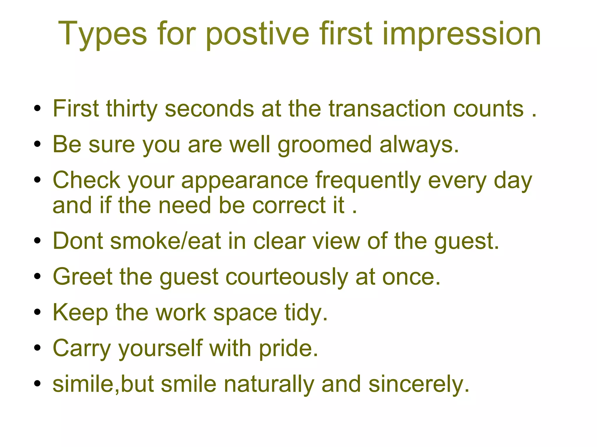 Types for postive first impression First thirty seconds at the transaction counts . Be sure you are well groomed always. Check your appearance frequently every day and if the need be correct it . Dont smoke/eat in clear view of the guest. Greet the guest courteously at once. Keep the work space tidy. Carry yourself with pride. simile,but smile naturally and sincerely. 