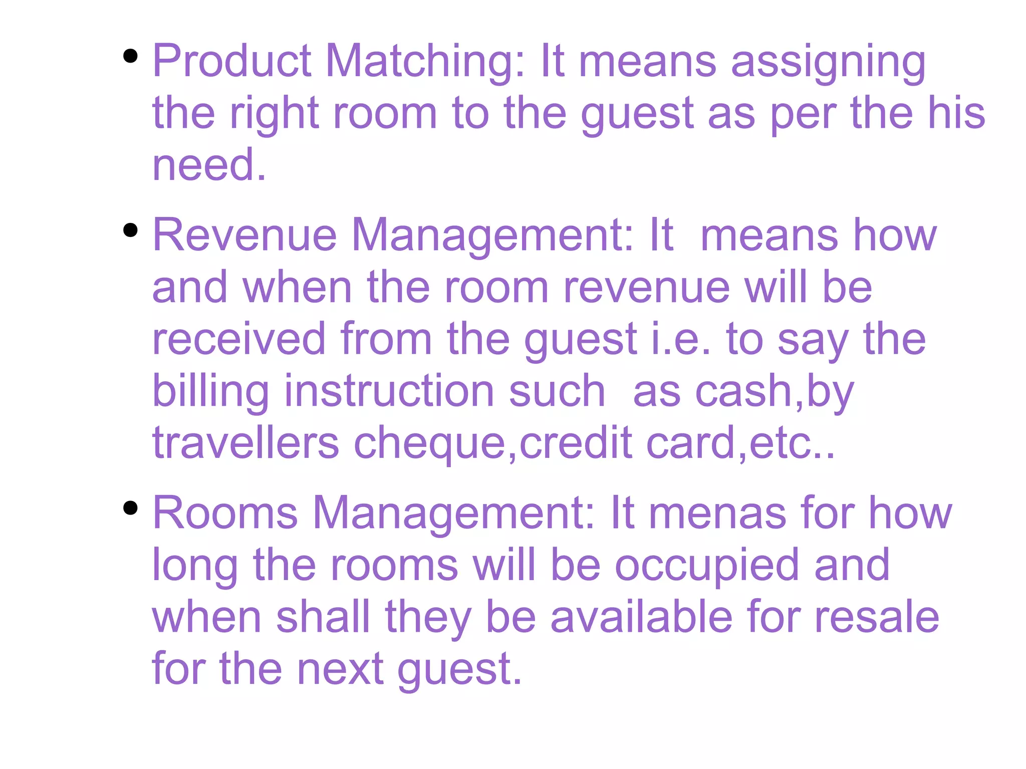 Product Matching: It means assigning the right room to the guest as per the his need. Revenue Management: It  means how and when the room revenue will be received from the guest i.e. to say the billing instruction such  as cash,by travellers cheque,credit card,etc.. Rooms Management: It menas for how long the rooms will be occupied and when shall they be available for resale for the next guest. 