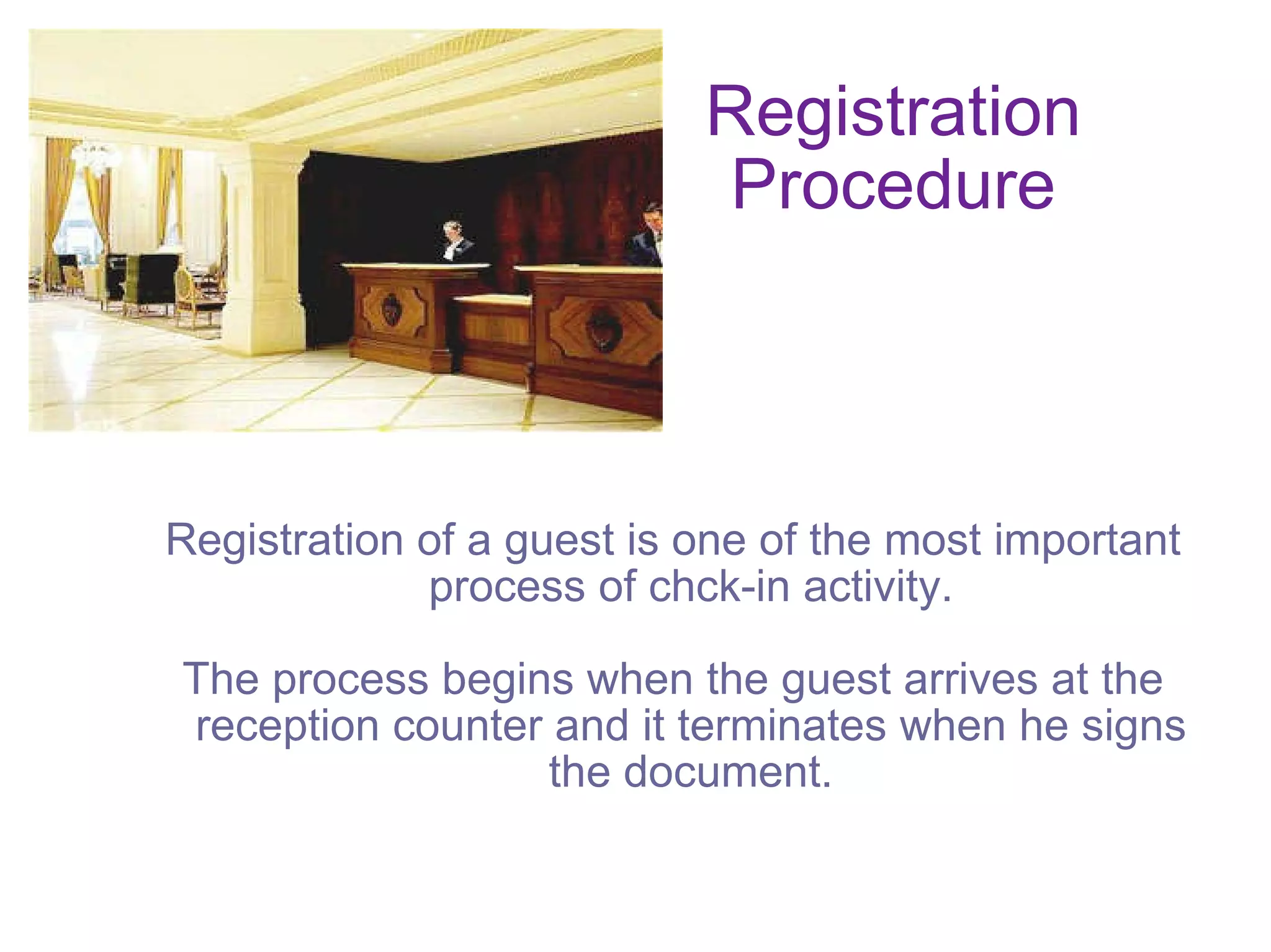 Registration Procedure Registration of a guest is one of the most important process of chck-in activity. The process begins when the guest arrives at the reception counter and it terminates when he signs the document. 