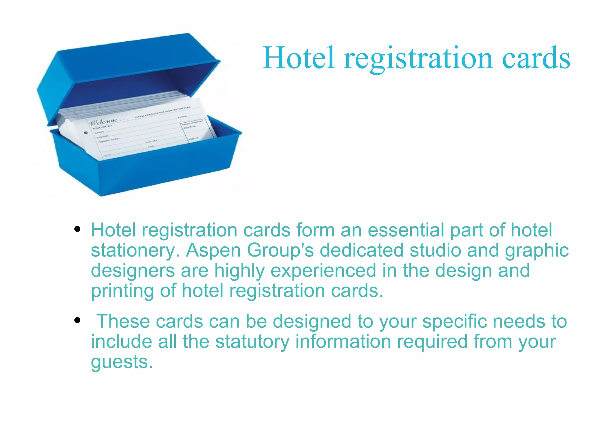 Hotel registration cards Hotel registration cards form an essential part of hotel stationery. Aspen Group's dedicated studio and graphic designers are highly experienced in the design and printing of hotel registration cards. These cards can be designed to your specific needs to include all the statutory information required from your guests. 