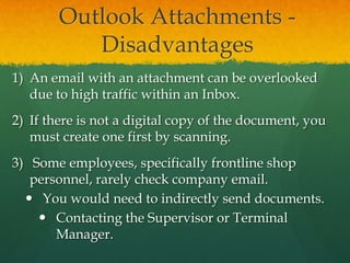 Outlook Attachments -
           Disadvantages
1) An email with an attachment can be overlooked
   due to high traffic within an Inbox.
2) If there is not a digital copy of the document, you
   must create one first by scanning.
3) Some employees, specifically frontline shop
   personnel, rarely check company email.
   You would need to indirectly send documents.
     Contacting the Supervisor or Terminal
       Manager.
 