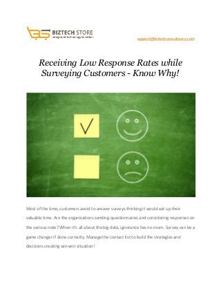                                               ​ ​support@biztechconsultancy.com 
 
Receiving Low Response Rates while 
Surveying Customers ­ Know Why! 
 
 
Most of the time, customers avoid to answer surveys thinking it would eat up their 
valuable time. Are the organizations sending questionnaires and considering responses on 
the serious note? When it’s all about the big data, ignorance has no room. Survey can be a 
game changer if done correctly. Manage the contact list to build the strategies and 
decisions creating win­win situation! 
 