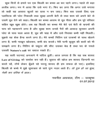 dqN fnuksa ls gekjs ?kj ,d fcYyh dk cPpk vk dj jgus yxkA igys rks cM+k
vthc yxkA eu esa vk;k fd mls Hkxk nsaA fQj Mj yxk fd vxj mls Hkxk;k
                           dk
rks dgha og vkokjk dqRrksa dk xzkl u cu tk,A fQj cl mlds fy, ,d
IykfLVd dh IysV fudkyh rFkk lqcg viuh csVh ls rFkk 'kke dks vius csVs ls
mlesa nw/k nsus dks dgkA fcYyh dk cPpk vkjke ls nw/k ihrk vkSj ge iwjs ifjokj
                                                                    eks
lfgr [kwc [kq'k gksrsA vc og fcYyh dk cPpk esjs csVs ,oa csVh ds d+neksa dh
pki dks igpkuus yxk gS vkSj lqcg 'kke muds iSjksa dh vkokt+ lqudj viuh
IysV ds ikl pyk vkrk gS] nw/k dh pkg esa vkSj mls fujk'kk dHkh ugha feyrhA
eq>ls og 'ksd gSUM djus yxk gSA esjs cPpksa fufru ,oa mRd"kkZ ds lkFk [ksyus
                         dj]
yxk gS] dHkh uk[kwu [kksydj] dHkh can djdsA esjh iRuh dqlqe dh ckrksa dks Hkh
le>us yxk gSA fufru ds LdwVj dh lhV mldk csM gS rFkk ?kj ds xeys
mldh Nature's call dk [;ky j[krs gSaA
  ;g lkjh ?kVuk,a vutkus esa ?kfVr gq;haA vkt yxrk gS fd ;g lc 'kk;n
Law of Giving dks lkFkZd dj jgh gSaA lqik= dh [kkst ge 'kk;n ft+Unxh Hkj
djrs jgsa] VkWpZ ysdj <w¡<rs jgs ijUrq 'kk;n gh ge lQy gks ik,aA blfy,
fcYyh ds cPps esa eq>s lqik=rk ds lkjs xq.k ut+j vkrs gSaA rks xq# gks tk 'kq:]
usdh dj nfj;k esa MkyA
                                          uouhr vxzoky] Vhe & mRd`"B
                                                           01-07-
                                                           01-07-2012
 