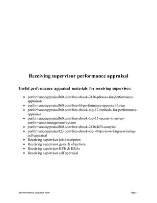 Job Performance Evaluation Form Page 1
Receiving supervisor performance appraisal
Useful performance appraisal materials for receiving supervisor:
 performanceappraisal360.com/free-ebook-2456-phrases-for-performance-
appraisals
 performanceappraisal360.com/free-65-performance-appraisal-forms
 performanceappraisal360.com/free-ebook-top-12-methods-for-performance-
appraisal
 performanceappraisal360.com/free-ebook-top-15-secrets-to-set-up-
performance-management-system
 performanceappraisal360.com/free-ebook-2436-KPI-samples/
 performanceappraisal123.com/free-ebook-top -9-tips-to-writing-a-winning-
self-appraisal
 Receiving supervisor job description
 Receiving supervisor goals & objectives
 Receiving supervisor KPIs & KRAs
 Receiving supervisor self appraisal
 