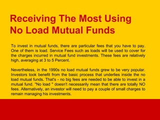 Receiving The Most Using No Load Mutual Funds To invest in mutual funds, there are particular fees that you have to pay. One of them is load. Service Fees such as loads will be used to cover for the charges incurred in mutual fund investments. These fees are relatively high, averaging at 3 to 5 Percent. Nevertheless, in the 1990s no load mutual funds grew to be very popular. Investors took benefit from the basic process that underlies inside the no load mutual funds. That's - no big fees are needed to be able to invest in a mutual fund. &quot;No load &quot; doesn't necessarily mean that there are totally NO fees. Alternatively, an investor will need to pay a couple of small charges to remain managing his investments. 