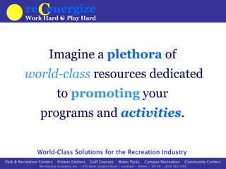 reCenergize
                                                                                                                                  Logout
                                                                                                                           My Preferences

                                                                              My Favorite
          Work Hard  Play Hard                                                Locations
                                                                             by weather.com
                                                                                               Chicago, IL
                                                                                               Cloudy 88
                                                                                                             Dowers Grove, IL
                                                                                                                Sunny 92
                                                                                                                                Phoenix, AZ
                                                                                                                                 Sunny 109




                        Imagine a plethora of
          world-class resources dedicated
                             to promoting your
                  programs and activities.

                 World-Class Solutions for the Recreation Industry
Park & Recreation Centers    Fitness Centers       Golf Courses       Water Parks           Campus Recreation        Community Centers
                  Membership Strategies, Inc. ~ 970 North Lombard Road ~ Lombard ~ Illinois ~ 60148 ~ (630) 854-1885
 