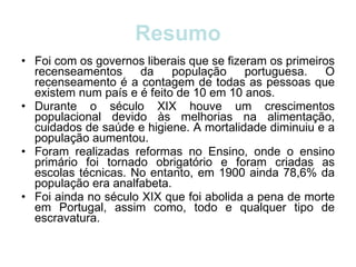 Resumo Foi com os governos liberais que se fizeram os primeiros recenseamentos da população portuguesa. O recenseamento é a contagem de todas as pessoas que existem num país e é feito de 10 em 10 anos.  Durante o século XIX houve um crescimentos populacional devido às melhorias na alimentação, cuidados de saúde e higiene. A mortalidade diminuiu e a população aumentou. Foram realizadas reformas no Ensino, onde o ensino primário foi tornado obrigatório e foram criadas as escolas técnicas. No entanto, em 1900 ainda 78,6% da população era analfabeta. Foi ainda no século XIX que foi abolida a pena de morte em Portugal, assim como, todo e qualquer tipo de escravatura. 