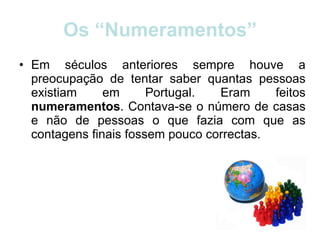 Os “Numeramentos” Em séculos anteriores sempre houve a preocupação de tentar saber quantas pessoas existiam em Portugal. Eram feitos  numeramentos . Contava-se o número de casas e não de pessoas o que fazia com que as contagens finais fossem pouco correctas. 