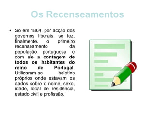 Os Recenseamentos Só em 1864, por acção dos governos liberais, se fez, finalmente, o primeiro recenseamento da população portuguesa e com ele a  contagem de todos os habitantes do reino de Portugal . Utilizaram-se boletins próprios onde estavam os dados sobre o nome, sexo, idade, local de residência, estado civil e profissão. 