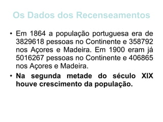 Os Dados dos Recenseamentos Em 1864 a população portuguesa era de 3829618 pessoas no Continente e 358792 nos Açores e Madeira. Em 1900 eram já 5016267 pessoas no Continente e 406865 nos Açores e Madeira.  Na segunda metade do século XIX houve crescimento da população.  
