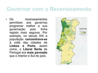 Governar com o Recenseamento Os recenseamentos permitiam aos governos programar melhor a sua governação pois tinha registo mais seguros. Por exemplo, no século XIX a população  concentrava-se  à volta das cidades de  Lisboa e Porto , assim como, o  Litoral Norte  de Portugal era  mais povoado  que o Interior e Sul do país. 