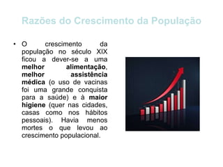 Razões do Crescimento da População O crescimento da população no século XIX ficou a dever-se a uma  melhor alimentação ,  melhor assistência médica  (o uso de vacinas foi uma grande conquista para a saúde) e à  maior higiene  (quer nas cidades, casas como nos hábitos pessoais). Havia menos mortes o que levou ao crescimento populacional. 