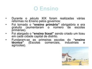 O Ensino Durante o século XIX foram realizadas várias reformas no Ensino pelos governos: Foi tornado o  “ensino primário”  obrigatório e era gratuito (aumentaram o número de escolas primárias). Foi alargado o  “ensino liceal”  sendo criado um liceu em cada cidade capital de distrito. Fundaram-se as primeiras escolas do  “ensino técnico”  (Escolas comerciais, industriais e agrícolas).  