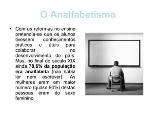 O Analfabetismo Com as reformas no ensino pretendia-se que os alunos tivessem conhecimentos práticos e úteis para colaborar no desenvolvimento do país. Mas, no final do século XIX ainda  78,6% da população era analfabeta  (não sabia ler nem escrever). As mulheres eram em maior número (quase 90%) destas pessoas eram do sexo feminino.  