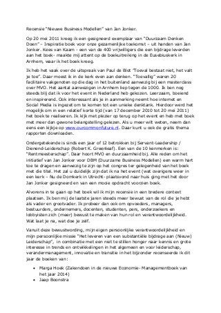 Recensie “Nieuwe Business Modellen” van Jan Jonker. 
Op 20 mei 2011 kreeg ik een gesigneerd exemplaar van “Duurzaam Denken Doen” – Inspiratie boek voor onze gezamenlijke toekomst – uit handen van Jan Jonker. Kees van Kaam - een van de 400 vrijwilligers die een bijdrage leverden aan het boek- maakte mij attent op de boekuitreiking in de Eusebiuskerk in Arnhem, waar ik het boek kreeg. 
Ik heb het vaak over de uitspraak van Paul de Blot ”Toeval bestaat niet, het valt je toe”. Daar moest ik in de kerk even aan denken. “Toevallig” waren 20 facilitaire vakgenoten op die dag in het buitenland aanwezig bij een masterclass over MVO. Het aantal aanwezigen in Arnhem liep tegen de 1000. Ik ben nog steeds blij dat ik voor het event in Nederland heb gekozen. Leerzaam, boeiend en inspirerend. Ook interessant als je in aanmerking neemt hoe internet en Social Media is ingezet om te komen tot een unieke denktank. Hierdoor werd het mogelijk om in een relatief korte tijd (van 17 december 2010 tot 20 mei 2011) het boek te realiseren. Ik kijk met plezier op terug op het event en heb met boek met meer dan gewone belangstelling gelezen. Als u meer wilt weten, neem dan eens een kijkje op www.ourcommonfuture.nl. Daar kunt u ook de gratis thema rapporten downloaden. 
Ondergetekende is sinds een jaar of 12 betrokken bij Servant-Leadership / Dienend-Leiderschap (Robert K. Greenleaf). Een van de 10 kenmerken is: “Rentmeesterschap”. Daar hoort MVO en duurzaamheid bij. Alle reden om het initiatief van Jan Jonker voor DBM (Duurzame Business Modellen) een warm hart toe te dragen en aanwezig te zijn op het congres ter gelegenheid van het boek met die titel. Het zal u duidelijk zijn dat ik na het event (wat overigens weer in een kerk – Nu de Domkerk in Utrecht- plaatsvond naar huis ging met het door Jan Jonker gesigneerd en van een mooie opdracht voorzien boek. 
Alvorens in te gaan op het boek wil ik mijn recensie in een bredere context plaatsen. Ik ben mij de laatste jaren steeds meer bewust van de rol die je hebt als vader en grootvader. Ik probeer dan ook om opvoeders, managers, bestuurders, ondernemers, docenten, studenten, pers, onderzoekers en lobbyisten zich (meer) bewust te maken van hun rol en verantwoordelijkheid. Wat laat je na, wat doe je zelf. 
Vanuit deze bewustwording, mijn eigen persoonlijke verantwoordelijkheid en mijn persoonlijke missie “Het leveren van een substantiële bijdrage aan (Nieuw) Leiderschap”, in combinatie met een niet te stillen honger naar kennis en grote interesse in trends en ontwikkelingen in het algemeen en voor leiderschap, verandermanagement, innovatie en transitie in het bijzonder recenseerde ik dit jaar de boeken van: 
 Marga Hoek (Zakendoen in de nieuwe Economie- Managementboek van het jaar 2014) 
 Jaap Boonstra  
