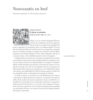 75
a
c
t
u
a
l
i
t
é
s
Nouveautés en bref
Chantale Laplante et Cléo Palacio-Quintin
Quatuor Bozzini
À chacun sa miniature
Collection QB / CQB 113 / 2011
Depuis 2005, les membres du Quatuor Bozzini,
entourés de compositeurs chevronnés agissant à
titre de mentors, accueillent et accompagnent de
jeunes compositrices et compositeurs dans un Composer’s Kitchen. Cinq ans
plus tard, le Quatuor Bozzini a invité les trente et un compositeurs ayant parti-
cipé à ces rencontres annuelles, à composer une courte pièce afin de célébrer
l’expérience du Composer’s Kitchen, à la fois «atelier, laboratoire, salle de jeu
et cours de maître», selon la définition donnée sur le site du quatuor1
.
Le Quatuor Bozzini a atteint une renommée internationale bien méritée
par son talent et sa persévérance dans la programmation d’un répertoire musi-
cal ancré dans la recherche et l’expérimentation. À cet égard, le Composer’s
Kitchen semble témoigner tout autant de cette démarche tournée vers l’ex-
ploration musicale, que celle de son implication dans la communauté. En
effet, chaque édition regroupe six compositeurs venus à Montréal des quatre
coins du pays, pour approfondir de l’intérieur le genre quatuor à cordes dans
une atmosphère intime caractéristique de la musique de chambre.
Le disque À chacun sa miniature est en fait doublement ancré dans la
communauté, le Quatuor Bozzini ayant pour ce projet lancé un appel au
public afin de soutenir chacun des compositeurs et ainsi recueillir les com-
mandites de cent membres de la communauté, mélomanes, compositeurs,
professionnels de tous horizons. Le succès de cette campagne de finance-
ment a permis au quatuor de créer un fonds de dotation permanent dédié
aux commandes d’œuvres et au soutien des activités du Composer’s Kitchen,
afin d’assurer sa pérennité.
1. www.quatuorbozzini.ca
 