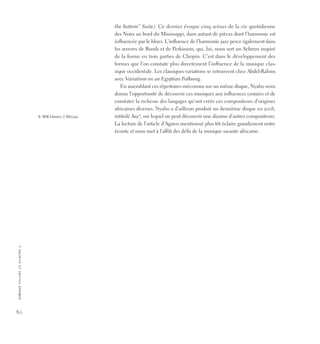 80
c
i
r
c
u
i
t
v
o
lu
m
e
2
2
n
u
m
é
r
o
2
the bottom” Suite). Ce dernier évoque cinq scènes de la vie quotidienne
des Noirs au bord du Mississippi, dans autant de pièces dont l’harmonie est
influencée par le blues. L’influence de l’harmonie jazz perce également dans
les œuvres de Bonds et de Perkinson, qui, lui, nous sert un Scherzo inspiré
de la forme en trois parties de Chopin. C’est dans le développement des
formes que l’on constate plus directement l’influence de la musique clas-
sique occidentale. Les classiques variations se retrouvent chez Abdel-Rahim
avec Variations on an Egyptian Folksong.
En assemblant ces répertoires méconnus sur un même disque, Nyaho nous
donne l’opportunité de découvrir ces musiques aux influences croisées et de
constater la richesse des langages qu’ont créés ces compositeurs d’origines
africaines diverses. Nyaho a d’ailleurs produit un deuxième disque en 2008,
intitulé Asa8
, sur lequel on peut découvrir une dizaine d’autres compositeurs.
La lecture de l’article d’Agawu mentionné plus tôt éclaire grandement notre
écoute et nous met à l’affût des défis de la musique savante africaine.
8. MSR Classics // MS1242.
 