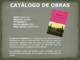 CATÁLOGO DE OBRAS Autor : Primo Levi  Editorial:  Quinteto Nº Edición :7ª  Año de edición :2006 Plaza edición : BARCELONA Si esto es un hombre  es un relato escrito por Primo Levi entre diciembre de 1945 y enero de 1947, en el que se cuenta la experiencia cotidiana propia del autor, de ascendencia judía, durante su cautiverio en el campo de exterminio nazi de Auschwitz, durante la Segunda Guerra Mundial. Fue publicada a partir del material escrito recopilado para un  informe técnico  encargado por los aliados tras la liberación del campo. 
