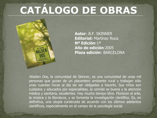 CATÁLOGO DE OBRAS Autor : B.F. SKINNER Editorial:  Martínez Roca Nº Edición :1ª  Año de edición :2005 Plaza edición : BARCELONA  Walden Dos , la comunidad de Skinner, es una comunidad de unas mil personas que gozan de un placentero ambiente rural y trabajan sólo unas cuantas horas al día sin ser obligadas a hacerlo. Sus niños son cuidados y educados por especialistas, la comida es buena y la atención médica y sanitaria, excelentes. Hay mucho tiempo libre. Florecen el arte, la música y la literatura, y se fomenta la investigación científica. Es, en definitiva, una utopía construida de acuerdo con los últimos adelantos científicos, especialmente en el campo de la psicología social. 
