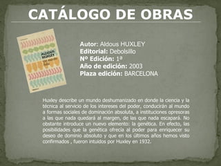 CATÁLOGO DE OBRAS Autor:  Aldous HUXLEY Editorial:  Debolsillo Nº Edición:  1ª   Año de edición:  2003 Plaza edición:  BARCELONA Huxley describe un mundo deshumanizado en donde la ciencia y la técnica al servicio de los intereses del poder, conducirán al mundo a formas sociales de dominación absoluta, a instituciones opresoras a las que nada quedará al margen, de las que nada escapará. No obstante introduce un nuevo elemento: la genética. En efecto, las posibilidades que la genética ofrecía al poder para enriquecer su deseo de dominio absoluto y que en los últimos años hemos visto confirmados , fueron intuidos por Huxley en 1932. 