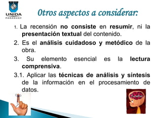 0tros aspectos a considerar:
1.La recensión no consiste en resumir, ni la
   presentación textual del contenido.
2. Es el análisis cuidadoso y metódico de la
   obra.
3. Su elemento esencial es la lectura
   comprensiva.
3.1. Aplicar las técnicas de análisis y síntesis
   de la información en el procesamiento de
   datos.
 