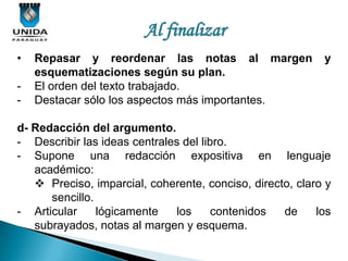 Al finalizar
•   Repasar y reordenar las notas al margen                y
    esquematizaciones según su plan.
-   El orden del texto trabajado.
-   Destacar sólo los aspectos más importantes.

d- Redacción del argumento.
- Describir las ideas centrales del libro.
- Supone una redacción expositiva en lenguaje
   académico:
    Preciso, imparcial, coherente, conciso, directo, claro y
      sencillo.
- Articular     lógicamente   los      contenidos  de     los
   subrayados, notas al margen y esquema.
 