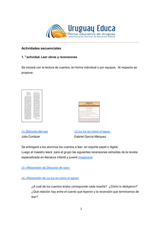 2
Actividades secuenciales
1. a
actividad. Leer obras y recensiones
Se iniciará con la lectura de cuentos, en forma individual o por equipos. Al respecto se
propone:
(1) Discurso del oso (2) La luz es como el agua,
Julio Cortázar Gabriel García Márquez
Se entregará a los alumnos los cuentos a leer, en soporte papel o digital.
Luego el maestro leerá para el grupo las siguientes recensiones extraídas de la revista
especializada en literatura infantil y juvenil Imaginaria:
(3) «Recensión de Discurso de oso»
(4) «Recensión de La luz es como el agua»
¿A cuál de los cuentos leídos corresponde cada reseña? ¿Cómo lo dedujeron?
¿Qué relación hay entre el cuento que leyeron y la recensión que terminamos de
leer?
 