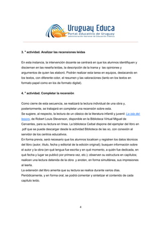 4
3. a
actividad. Analizar las recensiones leídas
En esta instancia, la intervención docente se centrará en que los alumnos identifiquen y
disciernan en las reseña leídas, la descripción de la trama y las opiniones y
argumentos de quien las elaboró. Podrán realizar esta tarea en equipos, destacando en
los textos, con diferente color, el resumen y las valoraciones (tanto en los textos en
formato papel como en los de formato digital).
4. a
actividad. Completar la recensión
Como cierre de esta secuencia, se realizará la lectura individual de una obra y,
posteriormente, se trabajará en completar una recensión sobre esta.
Se sugiere, al respecto, la lectura de un clásico de la literatura infantil y juvenil: La isla del
tesoro, de Robert Louis Stevenson, disponible en la Biblioteca Virtual Miguel de
Cervantes, para su lectura en línea. La biblioteca Ceibal dispone del ejemplar del libro en
.pdf que se puede descargar desde la actividad Biblioteca de las xo, con conexión al
servidor de los centros educativos.
En forma previa, será necesario que los alumnos localicen y registren los datos técnicos
del libro (autor, título, fecha y editorial de la edición original); busquen información sobre
el autor y la obra (en qué lengua fue escrita y en qué momento, a quién fue dedicada, en
qué fecha y lugar se publicó por primera vez, etc.); observen su estructura en capítulos;
realicen una lectura detenida de la obra y anoten, en forma simultánea, sus impresiones
al leerla.
La extensión del libro amerita que su lectura se realice durante varios días.
Periódicamente, y en forma oral, se podrá comentar y sintetizar el contenido de cada
capítulo leído.
 