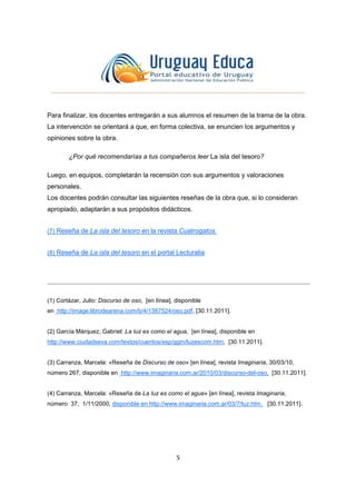 5
Para finalizar, los docentes entregarán a sus alumnos el resumen de la trama de la obra.
La intervención se orientará a que, en forma colectiva, se enuncien los argumentos y
opiniones sobre la obra.
¿Por qué recomendarías a tus compañeros leer La isla del tesoro?
Luego, en equipos, completarán la recensión con sus argumentos y valoraciones
personales.
Los docentes podrán consultar las siguientes reseñas de la obra que, si lo consideran
apropiado, adaptarán a sus propósitos didácticos.
(7) Reseña de La isla del tesoro en la revista Cuatrogatos
(8) Reseña de La isla del tesoro en el portal Lecturalia
(1) Cortázar, Julio: Discurso de oso, [en línea], disponible
en http://image.librodearena.com/b/4/1387524/oso.pdf, [30.11.2011].
(2) García Márquez, Gabriel: La luz es como el agua, [en línea], disponible en
http://www.ciudadseva.com/textos/cuentos/esp/ggm/luzescom.htm, [30.11.2011].
(3) Carranza, Marcela: «Reseña de Discurso de oso» [en línea], revista Imaginaria, 30/03/10,
número 267, disponible en http://www.imaginaria.com.ar/2010/03/discurso-del-oso, [30.11.2011].
(4) Carranza, Marcela: «Reseña de La luz es como el agua» [en línea], revista Imaginaria,
número 37, 1/11/2000, disponible en http://www.imaginaria.com.ar/03/7/luz.htm, [30.11.2011].
 