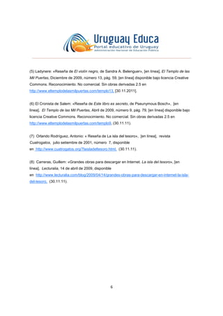 6
(5) Ladynere: «Reseña de El violín negro, de Sandra A. Belenguer», [en línea], El Templo de las
Mil Puertas, Diciembre de 2009, número 13, pág. 59, [en línea] disponible bajo licencia Creative
Commons. Reconocimiento. No comercial. Sin obras derivadas 2.5 en
http://www.eltemplodelasmilpuertas.com/templo13, [30.11.2011].
(6) El Cronista de Salem: «Reseña de Este libro es secreto, de Pseunymous Bosch», [en
línea], El Templo de las Mil Puertas, Abril de 2009, número 9, pág. 79, [en línea] disponible bajo
licencia Creative Commons. Reconocimiento. No comercial. Sin obras derivadas 2.5 en
http://www.eltemplodelasmilpuertas.com/templo9, (30.11.11).
(7) Orlando Rodríguez, Antonio: « Reseña de La isla del tesoro», [en línea], revista
Cuatrogatos, julio setiembre de 2001, número 7, disponible
en http://www.cuatrogatos.org/7laisladeltesoro.html, (30.11.11).
(8) Carreras, Guillem: «Grandes obras para descargar en Internet. La isla del tesoro», [en
línea], Lecturalia, 14 de abril de 2009, disponible
en http://www.lecturalia.com/blog/2009/04/14/grandes-obras-para-descargar-en-internet-la-isla-
del-tesoro, (30.11.11).
 