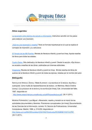 7
Sitios sugeridos
La recensión como técnica de estudio e información. Instructivo sencillo con los pasos
para elaborar una recensión.
¿Qué es una recensión o reseña? Texto en formato hipertextual en el cual se explica el
concepto de recensión y su estructura.
El Templo de las Mil Puertas. Revista de literatura infantil y juvenil en línea. Aporta reseñas
de libros para todas las edades.
Cuatro Gatos. Sitio dedicado a la literatura infantil y juvenil. Desde la sección «Ojo Avizor»
se accede a reseñas de las obras publicadas por diversas editoriales.
Imaginaria: Revista de literatura infantil y juvenil en línea. Brinda reseñas de libros de
autores de la literatura infantil y juvenil de todas las épocas, listadas por el nombre del autor.
Bibliografía
NARVAJA DE ARNOUX, Elvira y Maite ALVARADO: «La escritura en la lectura. Apuntes y
subrayado como huella de representaciones de textos», en Martínez, María Cristina
(comp.): Los procesos de la lectura y la escritura [en línea], Cali, Universidad del Valle,
1997, disponible en
http://www.unesco-lectura.univalle.edu.co/pdf/Procesolectura.pdf, (30.11.2011).
MORENO FERNÁNDEZ, Luis Miguel: «Recensión, reseña y revisión en el marco de las
actividades documentales y literarias. Precisiones conceptuales» [en línea], Documentación
de las Ciencias de la Información, número 19, Servicio de Publicaciones. Universidad
Complutense. Madrid, 1996, p. 212-233, disponible en
http://www.ucm.es/BUCM/revistas/inf/02104210/articulos/DCIN9696110211A.PDF,
(30.11.2011).
 
