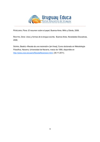 8
PERELMAN, Flora: El resumen sobre el papel, Buenos Aires, Miño y Dávila, 2008.
RIESTRA, Dora: Usos y formas de la lengua escrita, Buenos Aires, Novedades Educativas,
2006.
SIERRA, Beatriz «Receta de una recensión» [en línea], Curso doctorado en Metodología
Filosófica, Navarra, Universidad de Navarra, marzo de 1995, disponible en
http://www.unav.es/users/RecetaRecension.html, (30.11.2011).
 