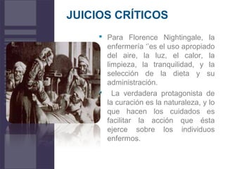 JUICIOS CRÍTICOS
 Para Florence Nightingale, la
enfermería ‘’es el uso apropiado
del aire, la luz, el calor, la
limpieza, la tranquilidad, y la
selección de la dieta y su
administración.
 La verdadera protagonista de
la curación es la naturaleza, y lo
que hacen los cuidados es
facilitar la acción que ésta
ejerce sobre los individuos
enfermos.
 