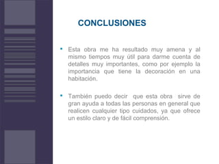 CONCLUSIONES
 Esta obra me ha resultado muy amena y al
mismo tiempos muy útil para darme cuenta de
detalles muy importantes, como por ejemplo la
importancia que tiene la decoración en una
habitación.
 También puedo decir que esta obra sirve de
gran ayuda a todas las personas en general que
realicen cualquier tipo cuidados, ya que ofrece
un estilo claro y de fácil comprensión.
 