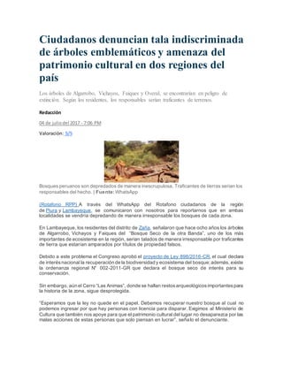 Ciudadanos denuncian tala indiscriminada
de árboles emblemáticos y amenaza del
patrimonio cultural en dos regiones del
país
Los árboles de Algarrobo, Vichayos, Faiques y Overal, se encontrarían en peligro de
extinción. Según los residentes, los responsables serían traficantes de terrenos.
Redacción
04 de juliodel 2017 - 7:06 PM
Valoración: 5/5
Bosques peruanos son depredados de manera inescrupulosa. Traficantes de tierras serian los
responsables del hecho. | Fuente: WhatsApp
(Rotafono RPP) A través del WhatsApp del Rotafono ciudadanos de la región
de Piura y Lambayeque, se comunicaron con nosotros para reportarnos que en ambas
localidades se vendría depredando de manera irresponsable los bosques de cada zona.
En Lambayeque, los residentes del distrito de Zaña, señalaron que hace ocho años los árboles
de Algarrobo, Vichayos y Faiques del “Bosque Seco de la otra Banda”, uno de los más
importantes de ecosistema en la región, serian talados de manera irresponsable por traficantes
de tierra que estarían amparados por títulos de propiedad falsos.
Debido a este problema el Congreso aprobó el proyecto de Ley 898/2016-CR, el cual declara
de interésnacional la recuperación de la biodiversidad y ecosistema del bosque;además, existe
la ordenanza regional N° 002-2011-GR que declara el bosque seco de interés para su
conservación.
Sin embargo, aún el Cerro “Las Animas”, donde se hallan restosarqueológicosimportantespara
la historia de la zona, sigue desprotegida.
“Esperamos que la ley no quede en el papel. Debemos recuperar nuestro bosque al cual no
podemos ingresar por que hay personas con licencia para disparar. Exigimos al Ministerio de
Cultura que también nos apoye para que el patrimonio cultural del lugar no desaparezca por las
malas acciones de estas personas que solo piensan en lucrar”, señalo el denunciante.
 